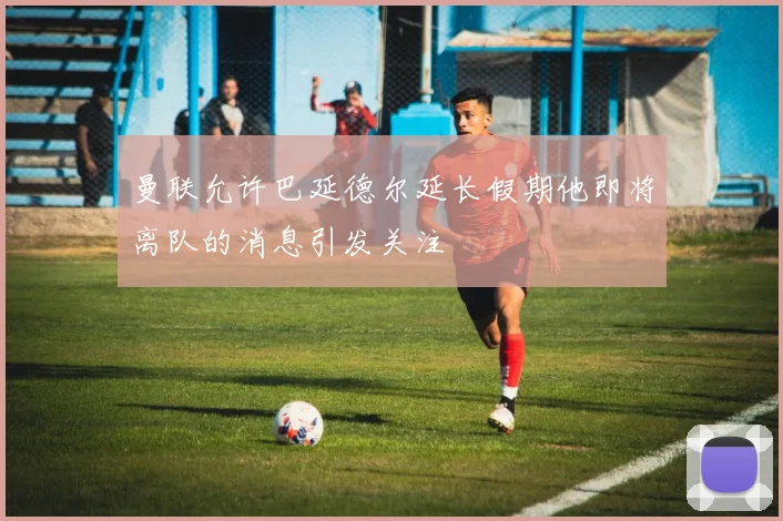 曼联允许巴延德尔延长假期他即将离队的消息引发关注