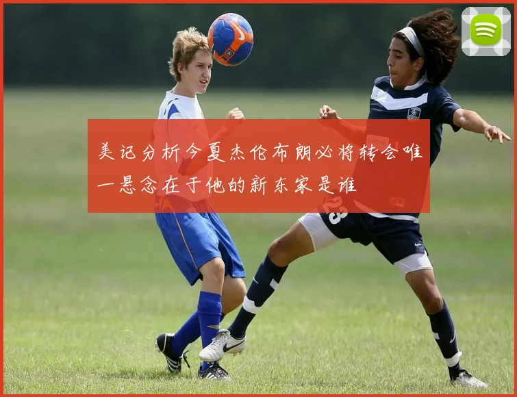 美记分析今夏杰伦布朗必将转会唯一悬念在于他的新东家是谁