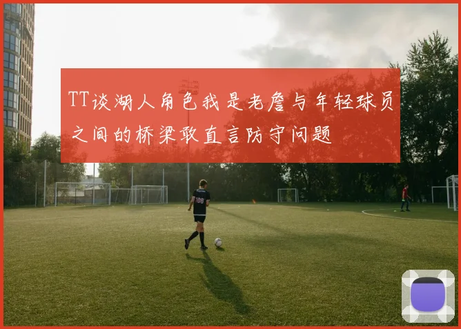 TT谈湖人角色我是老詹与年轻球员之间的桥梁敢直言防守问题