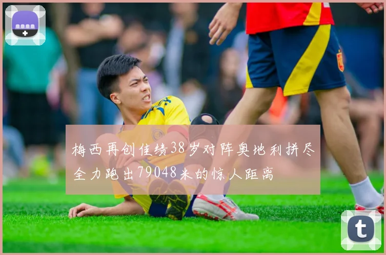梅西再创佳绩38岁对阵奥地利拼尽全力跑出79048米的惊人距离