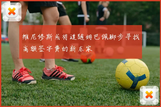 维尼修斯或将追随姆巴佩脚步寻找高额签字费的新东家