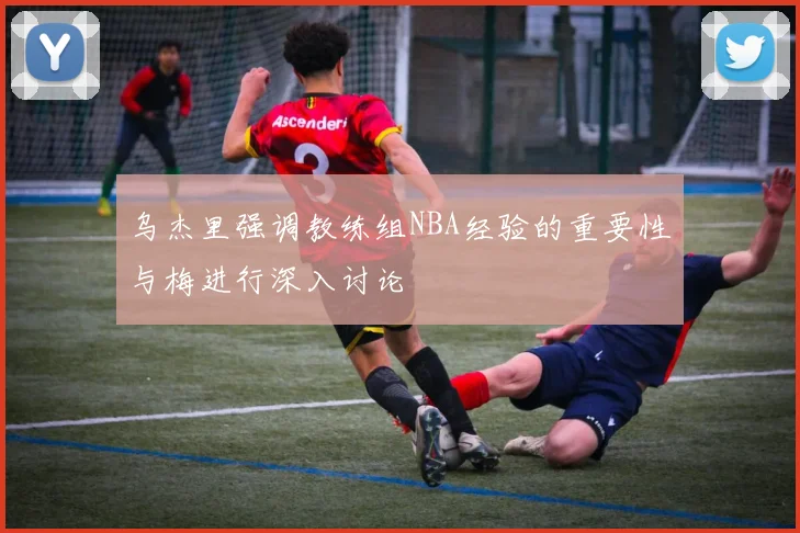 乌杰里强调教练组NBA经验的重要性与梅进行深入讨论