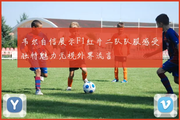 韦尔自信展示F1红牛二队队服感受独特魅力无视外界流言