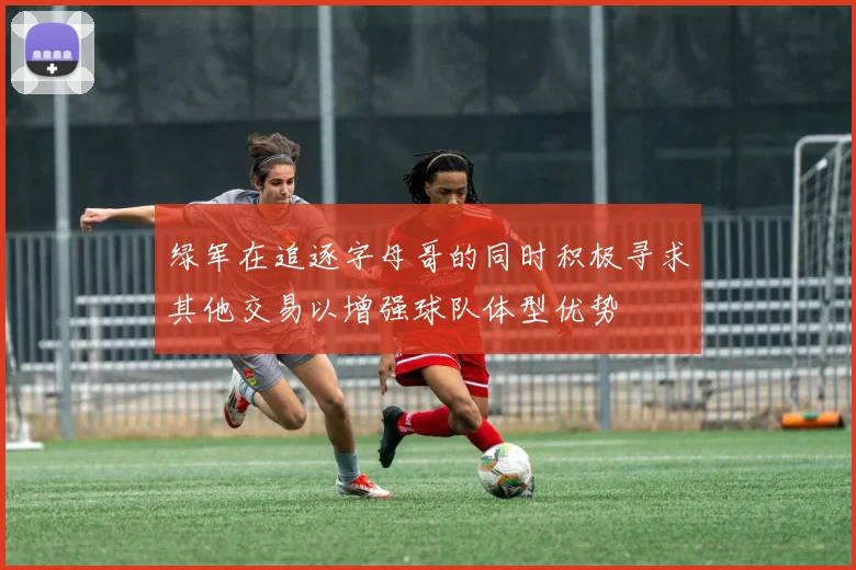 绿军在追逐字母哥的同时积极寻求其他交易以增强球队体型优势