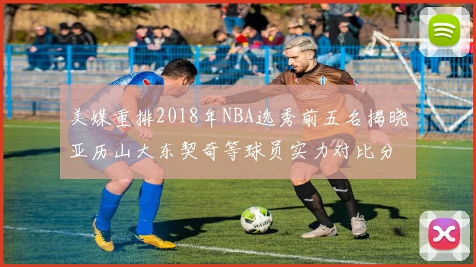 美媒重排2018年NBA选秀前五名揭晓亚历山大东契奇等球员实力对比分析