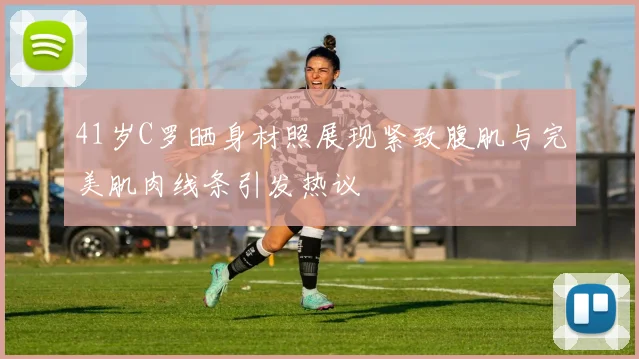 41岁C罗晒身材照展现紧致腹肌与完美肌肉线条引发热议