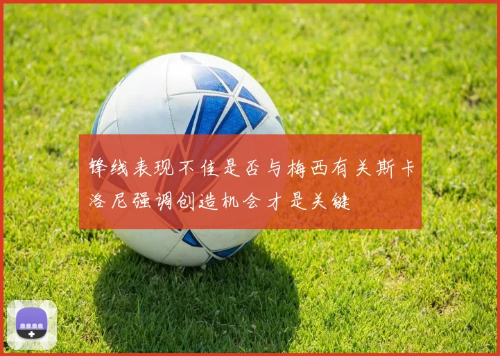 锋线表现不佳是否与梅西有关斯卡洛尼强调创造机会才是关键