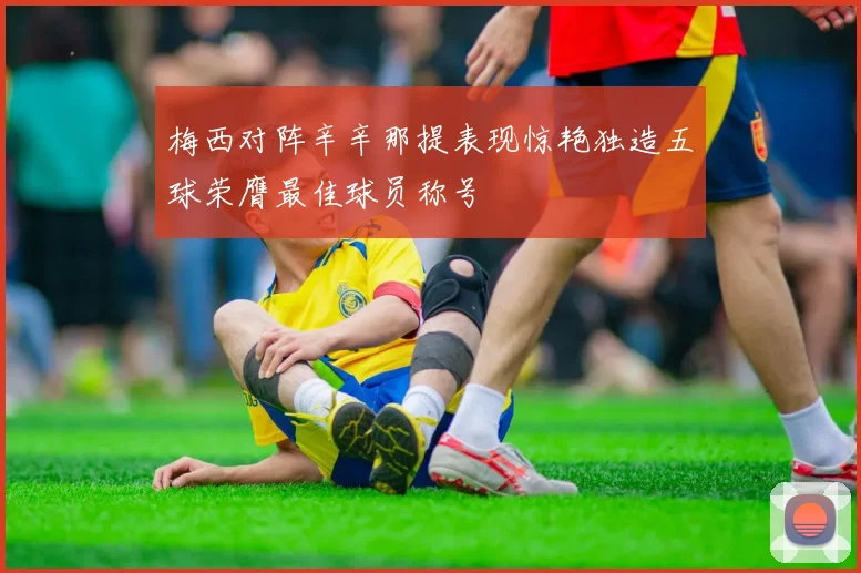 梅西对阵辛辛那提表现惊艳独造五球荣膺最佳球员称号