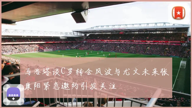 马洛塔谈C罗转会风波与尤文未来张康阳紧急邀约引发关注
